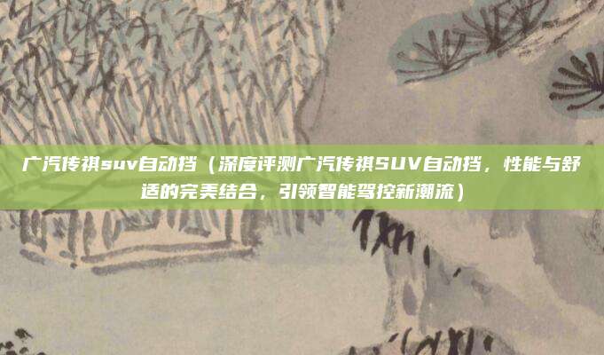广汽传祺suv自动挡（深度评测广汽传祺SUV自动挡，性能与舒适的完美结合，引领智能驾控新潮流）