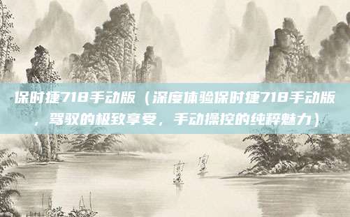 保时捷718手动版（深度体验保时捷718手动版，驾驭的极致享受，手动操控的纯粹魅力）