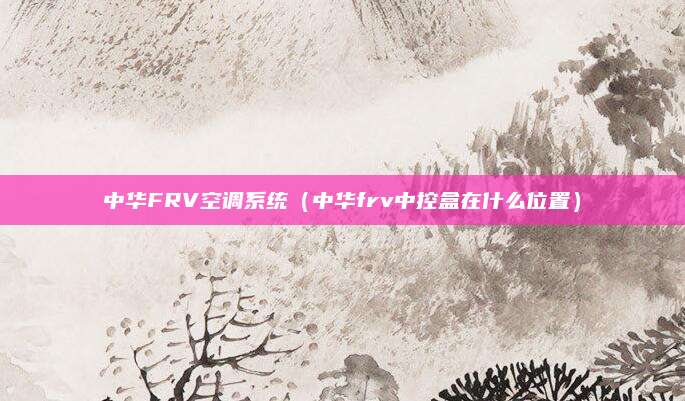 中华FRV空调系统（中华frv中控盒在什么位置）
