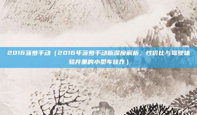 2016菠萝手动（2016年菠萝手动版深度解析，性价比与驾驶体验并重的小型车佳作）