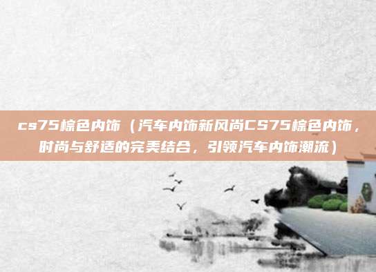 cs75棕色内饰（汽车内饰新风尚CS75棕色内饰，时尚与舒适的完美结合，引领汽车内饰潮流）