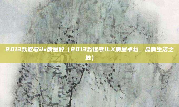 2013款讴歌ilx质量好（2013款讴歌ILX质量卓越，品质生活之选）