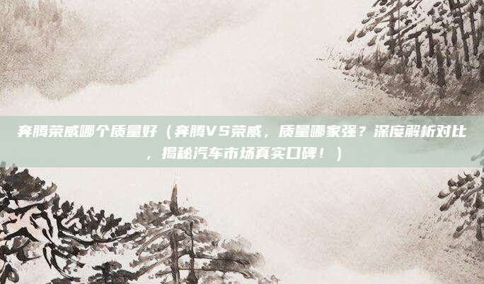奔腾荣威哪个质量好（奔腾VS荣威，质量哪家强？深度解析对比，揭秘汽车市场真实口碑！）