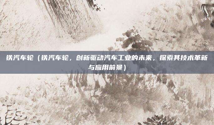铁汽车轮（铁汽车轮，创新驱动汽车工业的未来，探索其技术革新与应用前景）