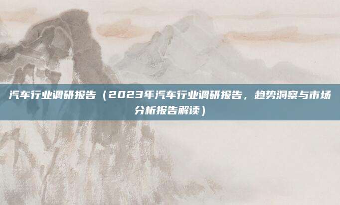 汽车行业调研报告（2023年汽车行业调研报告，趋势洞察与市场分析报告解读）