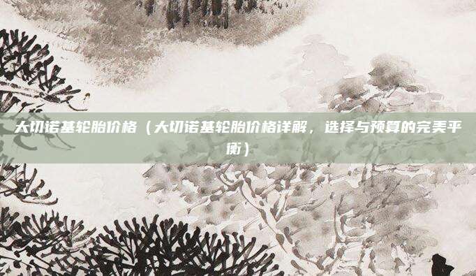 大切诺基轮胎价格（大切诺基轮胎价格详解，选择与预算的完美平衡）