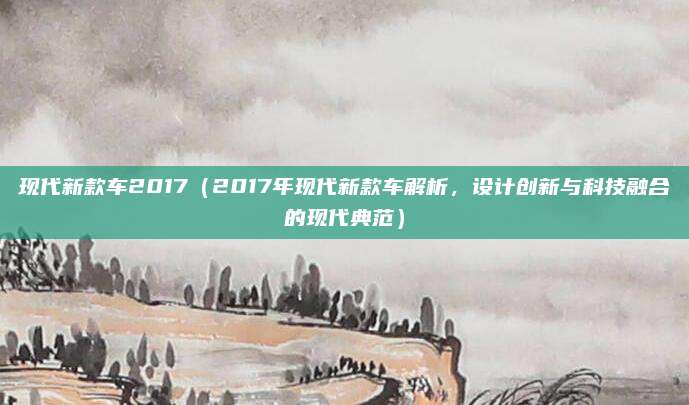 现代新款车2017（2017年现代新款车解析，设计创新与科技融合的现代典范）
