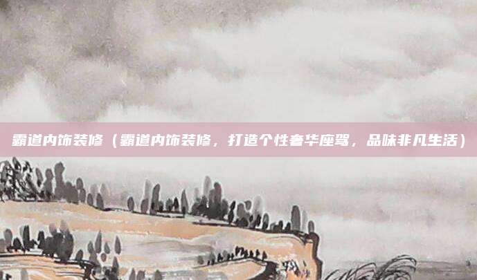 霸道内饰装修（霸道内饰装修，打造个性奢华座驾，品味非凡生活）