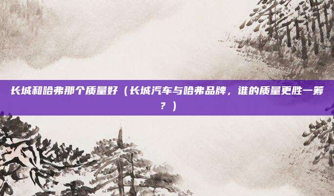 长城和哈弗那个质量好（长城汽车与哈弗品牌，谁的质量更胜一筹？）