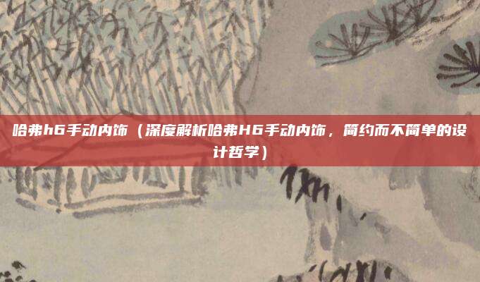 哈弗h6手动内饰（深度解析哈弗H6手动内饰，简约而不简单的设计哲学）