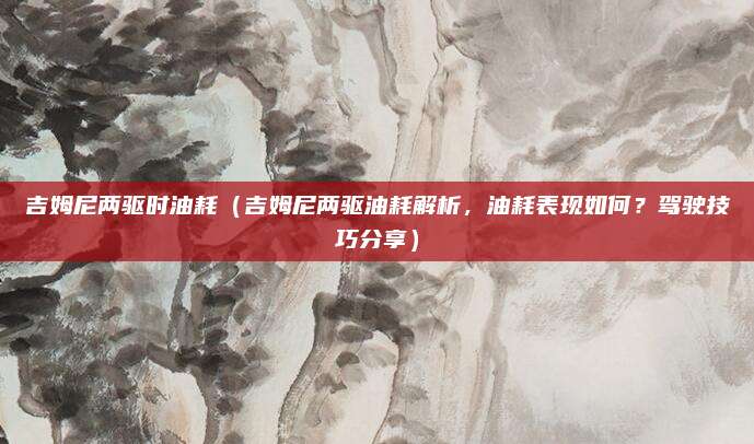 吉姆尼两驱时油耗（吉姆尼两驱油耗解析，油耗表现如何？驾驶技巧分享）