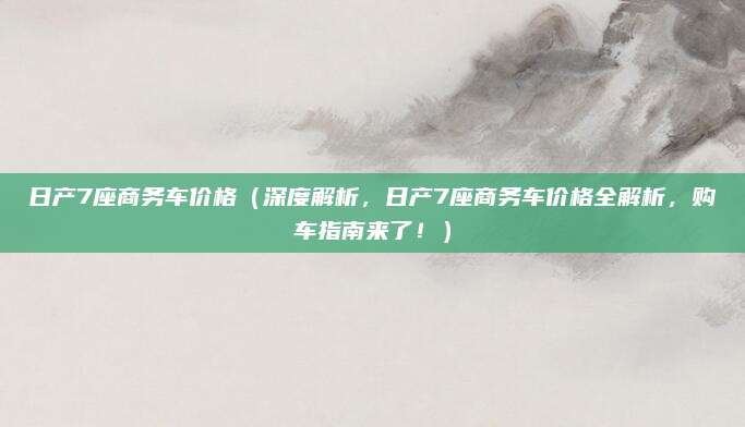 日产7座商务车价格（深度解析，日产7座商务车价格全解析，购车指南来了！）