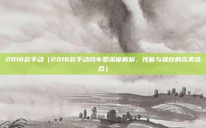 2016款手动（2016款手动挡车型深度解析，性能与操控的完美结合）