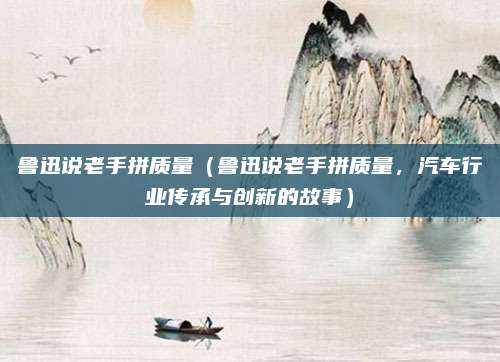 鲁迅说老手拼质量（鲁迅说老手拼质量，汽车行业传承与创新的故事）