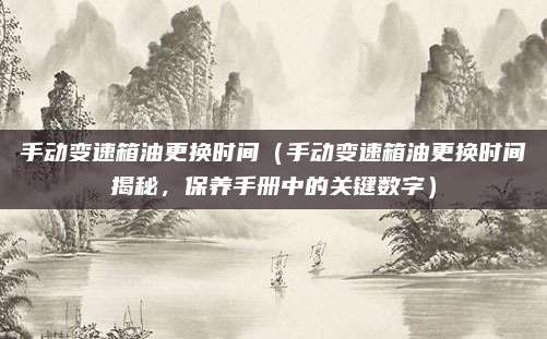 手动变速箱油更换时间（手动变速箱油更换时间揭秘，保养手册中的关键数字）