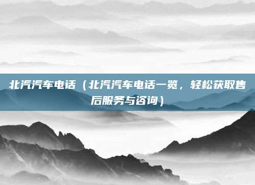 北汽汽车电话（北汽汽车电话一览，轻松获取售后服务与咨询）