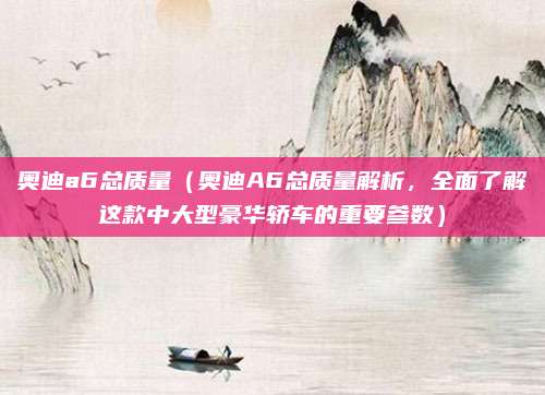 奥迪a6总质量（奥迪A6总质量解析，全面了解这款中大型豪华轿车的重要参数）