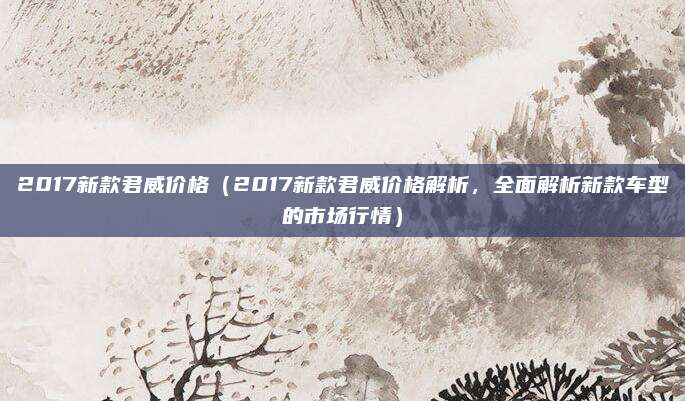 2017新款君威价格（2017新款君威价格解析，全面解析新款车型的市场行情）