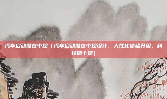 汽车启动键在中控（汽车启动键在中控设计，人性化体验升级，科技感十足）