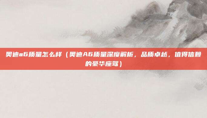 奥迪a6质量怎么样（奥迪A6质量深度解析，品质卓越，值得信赖的豪华座驾）
