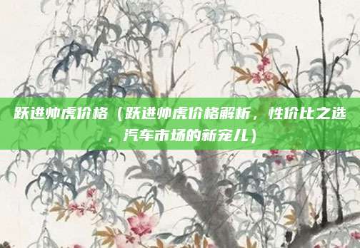 跃进帅虎价格（跃进帅虎价格解析，性价比之选，汽车市场的新宠儿）