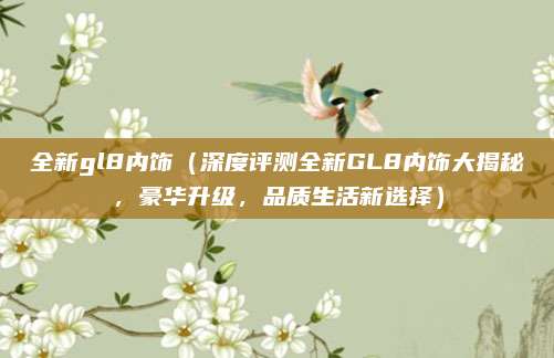 全新gl8内饰（深度评测全新GL8内饰大揭秘，豪华升级，品质生活新选择）