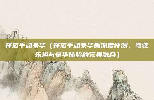 锋范手动豪华（锋范手动豪华版深度评测，驾驶乐趣与豪华体验的完美融合）