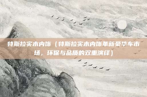 特斯拉实木内饰（特斯拉实木内饰革新豪华车市场，环保与品质的双重演绎）