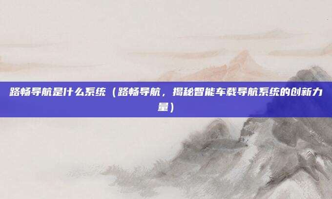 路畅导航是什么系统（路畅导航，揭秘智能车载导航系统的创新力量）