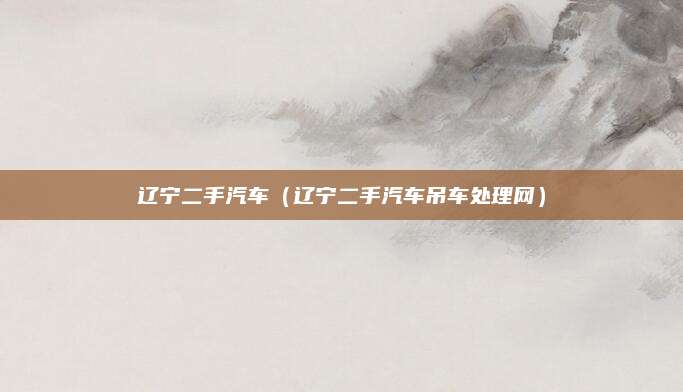辽宁二手汽车(辽宁二手汽车吊车处理网)
