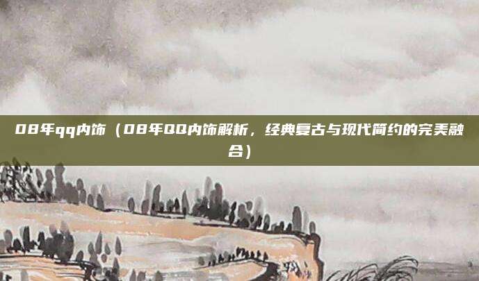 08年qq内饰（08年QQ内饰解析，经典复古与现代简约的完美融合）