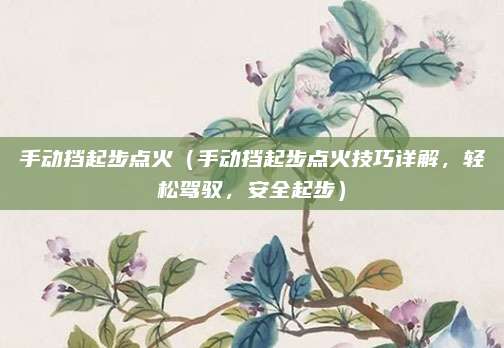 手动挡起步点火（手动挡起步点火技巧详解，轻松驾驭，安全起步）
