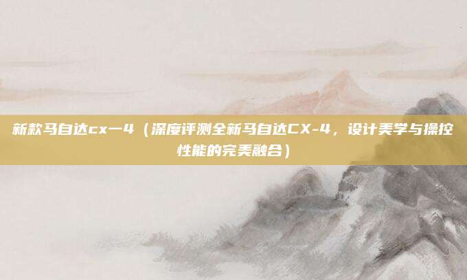 新款马自达cx一4（深度评测全新马自达CX-4，设计美学与操控性能的完美融合）