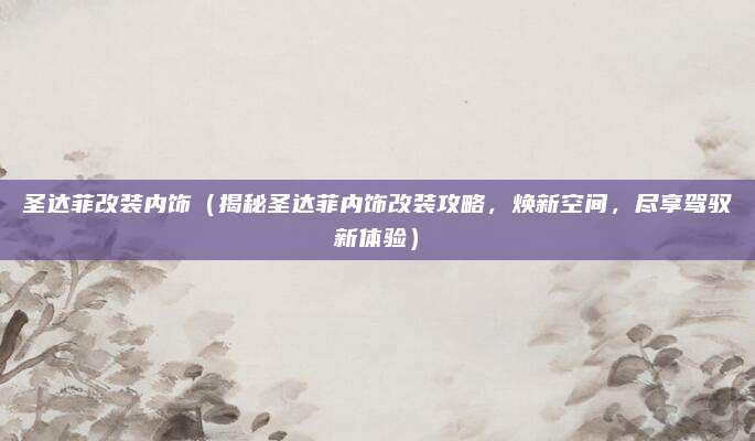 圣达菲改装内饰（揭秘圣达菲内饰改装攻略，焕新空间，尽享驾驭新体验）