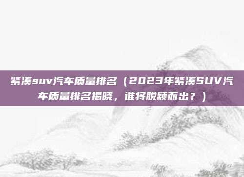 紧凑suv汽车质量排名（2023年紧凑SUV汽车质量排名揭晓，谁将脱颖而出？）