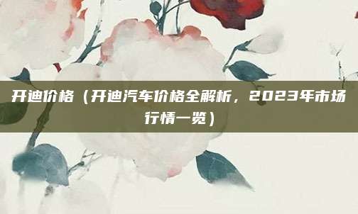 开迪价格（开迪汽车价格全解析，2023年市场行情一览）