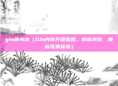 gla换内饰（Gla内饰升级指南，换新内饰，焕新驾乘体验）