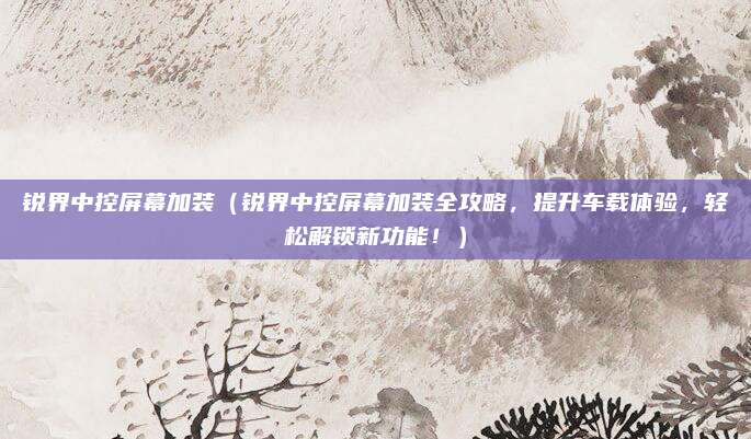 锐界中控屏幕加装（锐界中控屏幕加装全攻略，提升车载体验，轻松解锁新功能！）