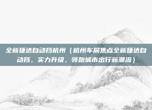 全新捷达自动挡杭州（杭州车展焦点全新捷达自动挡，实力升级，领跑城市出行新潮流）