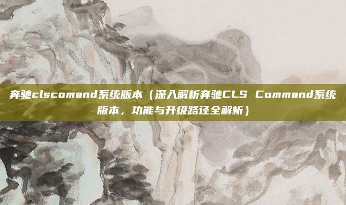 奔驰clscomand系统版本（深入解析奔驰CLS Command系统版本，功能与升级路径全解析）
