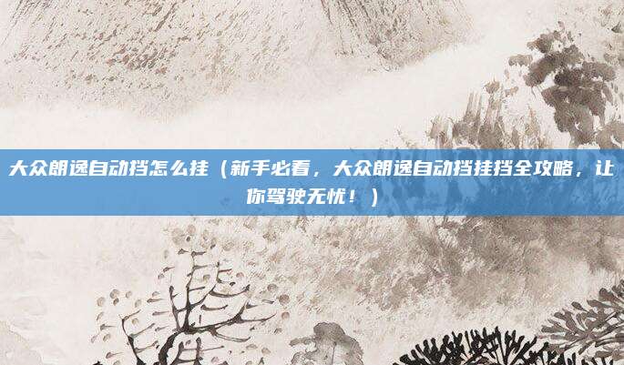 大众朗逸自动挡怎么挂（新手必看，大众朗逸自动挡挂挡全攻略，让你驾驶无忧！）