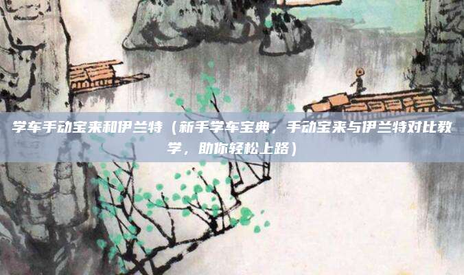 学车手动宝来和伊兰特（新手学车宝典，手动宝来与伊兰特对比教学，助你轻松上路）