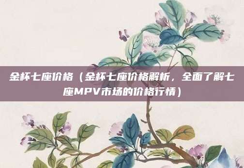 金杯七座价格（金杯七座价格解析，全面了解七座MPV市场的价格行情）