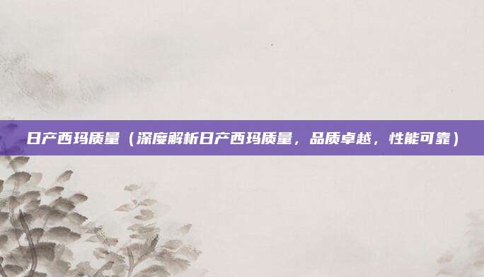 日产西玛质量（深度解析日产西玛质量，品质卓越，性能可靠）