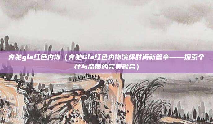 奔驰gla红色内饰（奔驰Gla红色内饰演绎时尚新篇章——探索个性与品质的完美融合）