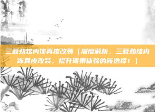 三菱劲炫内饰真皮改装（深度解析，三菱劲炫内饰真皮改装，提升驾乘体验的新选择！）