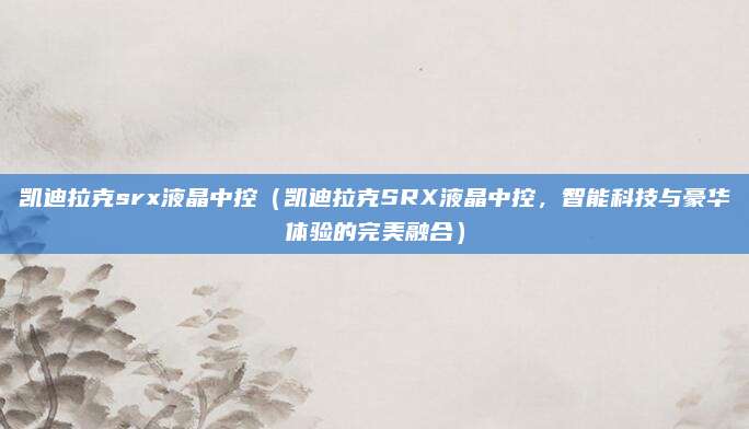 凯迪拉克srx液晶中控（凯迪拉克SRX液晶中控，智能科技与豪华体验的完美融合）