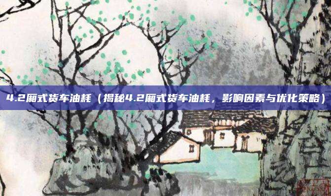 4.2厢式货车油耗(揭秘4.2厢式货车油耗,影响因素与优化策略)
