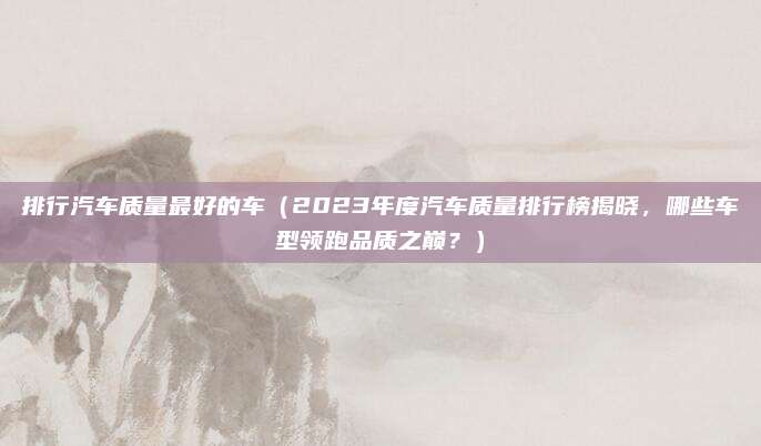 排行汽车质量最好的车（2023年度汽车质量排行榜揭晓，哪些车型领跑品质之巅？）