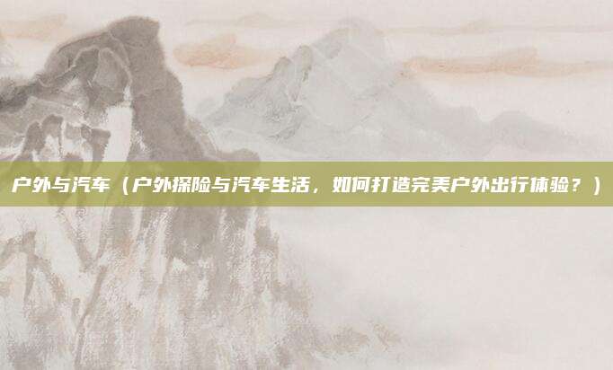 户外与汽车（户外探险与汽车生活，如何打造完美户外出行体验？）